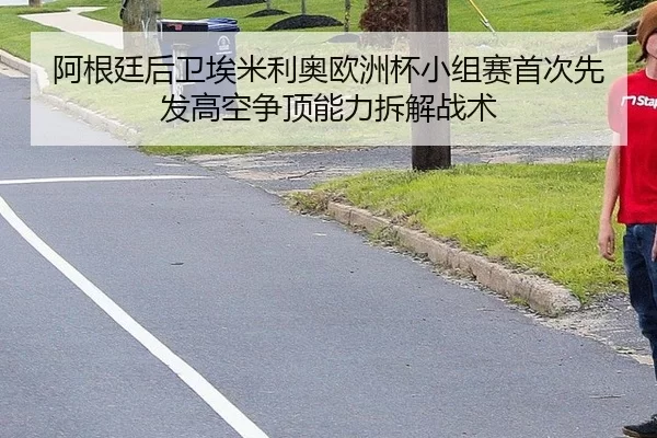 阿根廷后卫埃米利奥欧洲杯小组赛首次先发高空争顶能力拆解战术