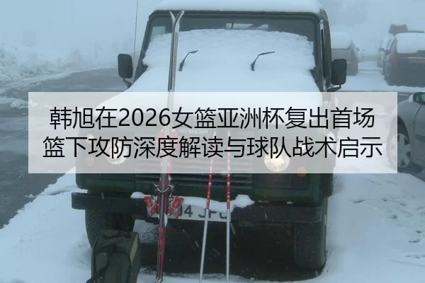 韩旭在2026女篮亚洲杯复出首场篮下攻防深度解读与球队战术启示