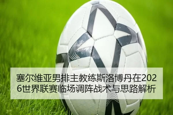 塞尔维亚男排主教练斯洛博丹在2026世界联赛临场调阵战术与思路解析
